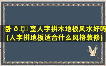 卧 🦅 室人字拼木地板风水好吗(人字拼地板适合什么风格装修)